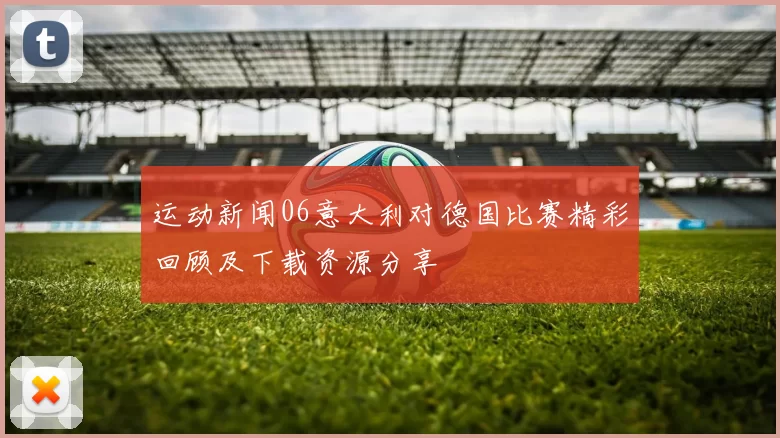 运动新闻06意大利对德国比赛精彩回顾及下载资源分享