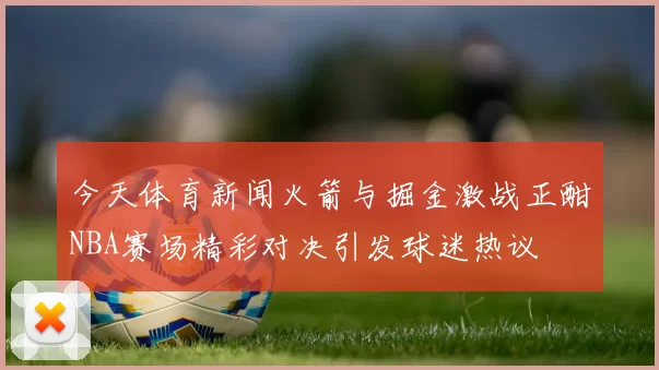 今天体育新闻火箭与掘金激战正酣NBA赛场精彩对决引发球迷热议