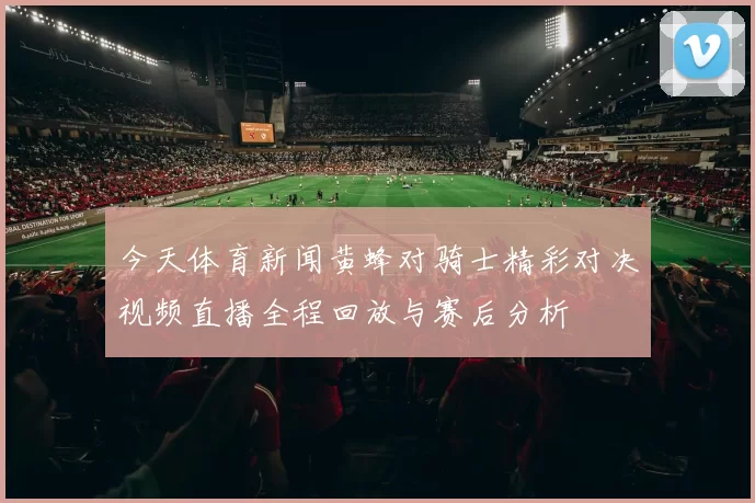今天体育新闻黄蜂对骑士精彩对决视频直播全程回放与赛后分析