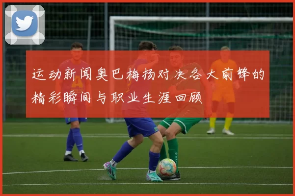 运动新闻奥巴梅扬对决各大前锋的精彩瞬间与职业生涯回顾