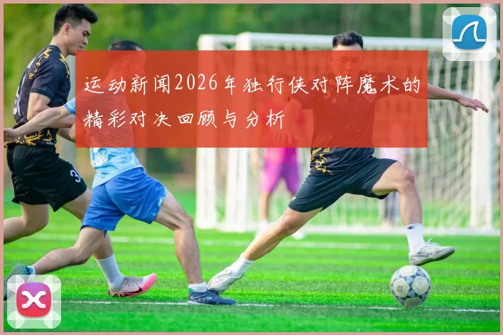 运动新闻2026年独行侠对阵魔术的精彩对决回顾与分析