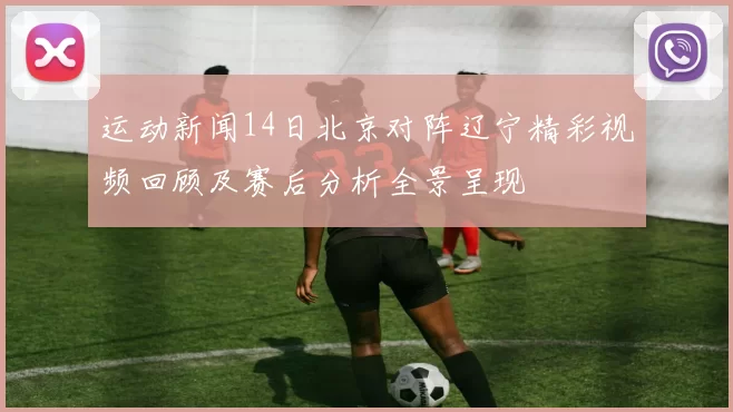 运动新闻14日北京对阵辽宁精彩视频回顾及赛后分析全景呈现