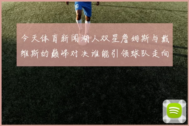 今天体育新闻湖人双星詹姆斯与戴维斯的巅峰对决谁能引领球队走向辉煌