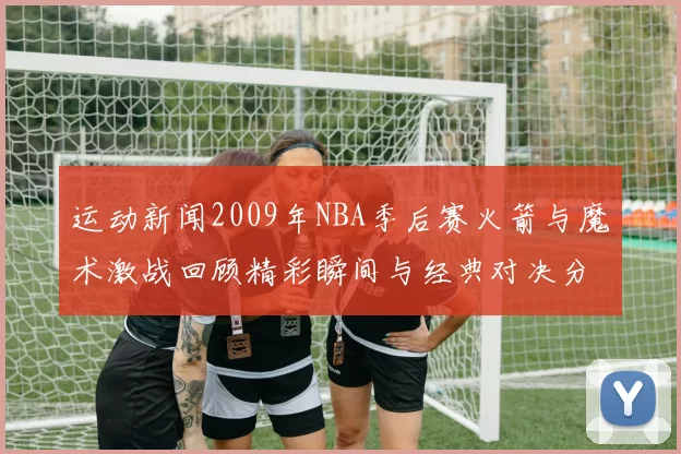 运动新闻2009年NBA季后赛火箭与魔术激战回顾精彩瞬间与经典对决分析