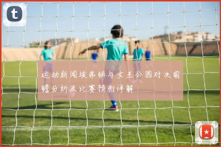 运动新闻埃弗顿与女王公园对决前瞻分析及比赛预测详解